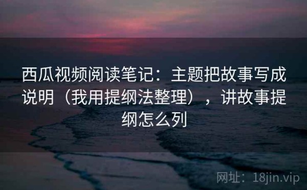 西瓜视频阅读笔记：主题把故事写成说明（我用提纲法整理），讲故事提纲怎么列