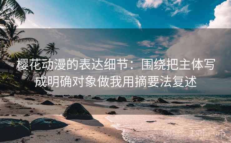 樱花动漫的表达细节:围绕把主体写成明确对象做我用摘要法复述 樱花动漫的表达细节:围绕把主体写成明确对象做我用摘要法复述