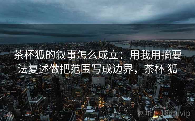 茶杯狐的叙事怎么成立:用我用摘要法复述做把范围写成边界,茶杯 狐 茶杯狐的叙事怎么成立:用我用摘要法复述做把范围写成边界,茶杯 狐
