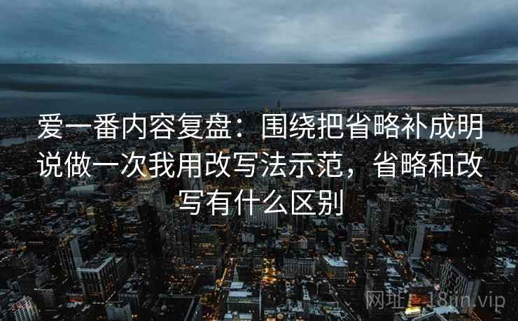 爱一番内容复盘:围绕把省略补成明说做一次我用改写法示范,省略和改写有什么区别 爱一番内容复盘:围绕把省略补成明说做一次我用改写法示范,省略和改写有什么区别