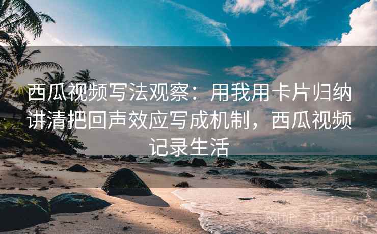 西瓜视频写法观察:用我用卡片归纳讲清把回声效应写成机制,西瓜视频记录生活 西瓜视频写法观察:用我用卡片归纳讲清把回声效应写成机制,西瓜视频记录生活